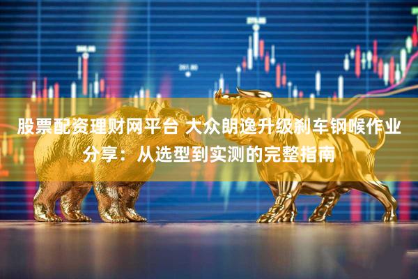 股票配资理财网平台 大众朗逸升级刹车钢喉作业分享：从选型到实测的完整指南