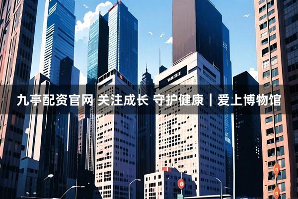 九亭配资官网 关注成长 守护健康｜爱上博物馆