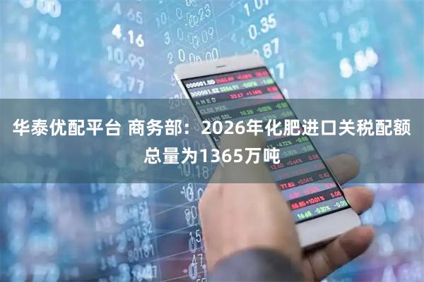华泰优配平台 商务部：2026年化肥进口关税配额总量为1365万吨