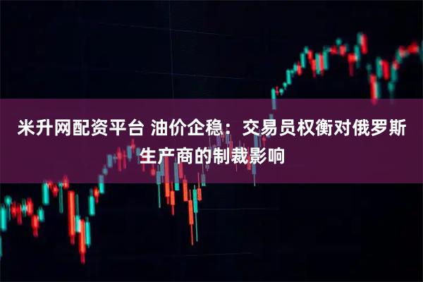 米升网配资平台 油价企稳：交易员权衡对俄罗斯生产商的制裁影响