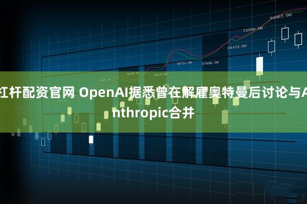 杠杆配资官网 OpenAI据悉曾在解雇奥特曼后讨论与Anthropic合并