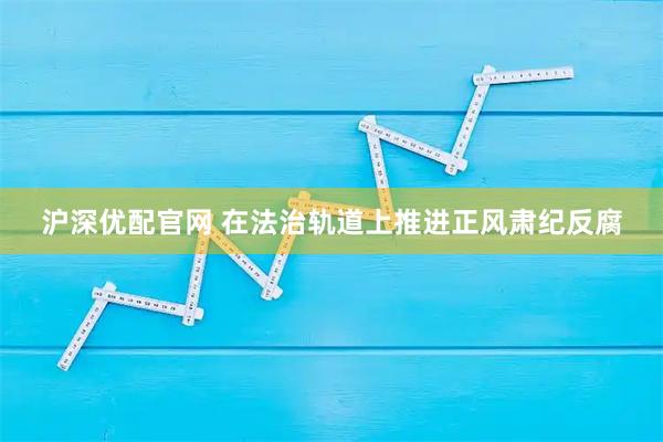 沪深优配官网 在法治轨道上推进正风肃纪反腐