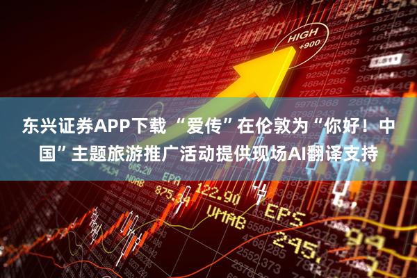 东兴证券APP下载 “爱传”在伦敦为“你好！中国”主题旅游推广活动提供现场AI翻译支持