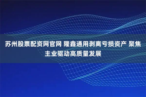 苏州股票配资网官网 隆鑫通用剥离亏损资产 聚焦主业驱动高质量发展