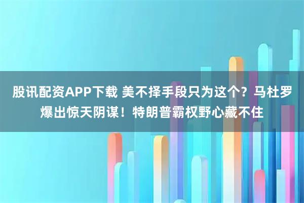 股讯配资APP下载 美不择手段只为这个？马杜罗爆出惊天阴谋！特朗普霸权野心藏不住