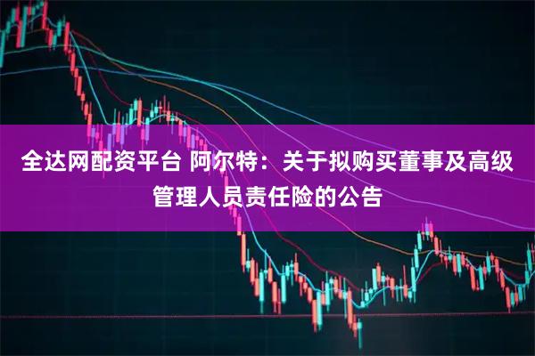全达网配资平台 阿尔特：关于拟购买董事及高级管理人员责任险的公告