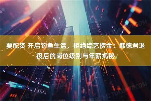 要配资 开启钓鱼生活，拒绝综艺捞金：韩德君退役后的岗位级别与年薪揭秘