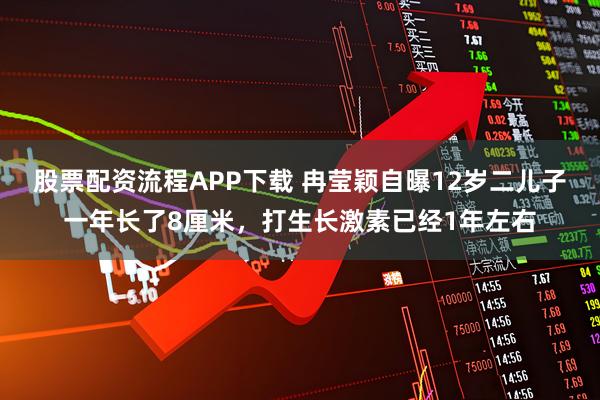 股票配资流程APP下载 冉莹颖自曝12岁二儿子一年长了8厘米，打生长激素已经1年左右