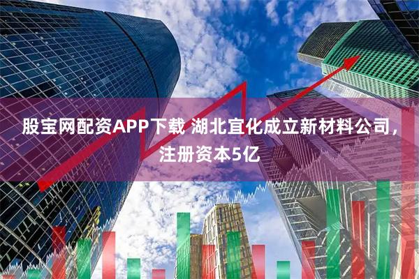 股宝网配资APP下载 湖北宜化成立新材料公司，注册资本5亿