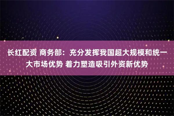 长红配资 商务部：充分发挥我国超大规模和统一大市场优势 着力塑造吸引外资新优势