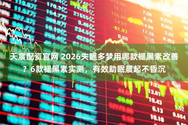 天宸配资官网 2026失眠多梦用哪款褪黑素改善？6款褪黑素实测，有效助眠晨起不昏沉