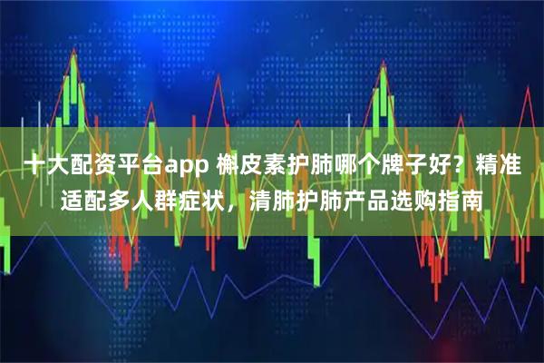 十大配资平台app 槲皮素护肺哪个牌子好？精准适配多人群症状，清肺护肺产品选购指南