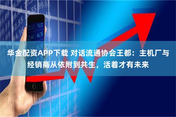 华金配资APP下载 对话流通协会王都：主机厂与经销商从依附到共生，活着才有未来