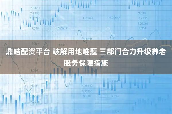 鼎皓配资平台 破解用地难题 三部门合力升级养老服务保障措施