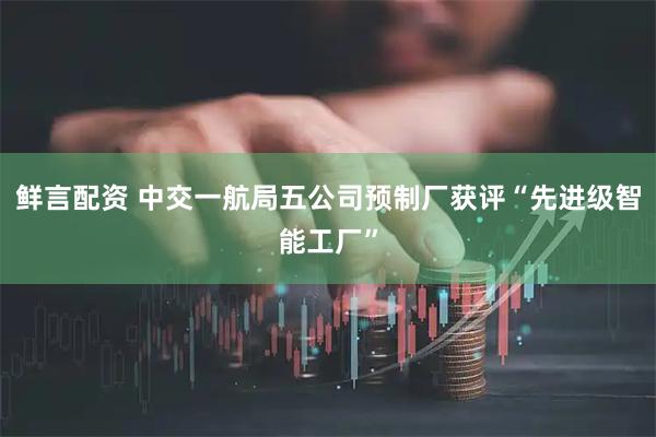 鲜言配资 中交一航局五公司预制厂获评“先进级智能工厂”
