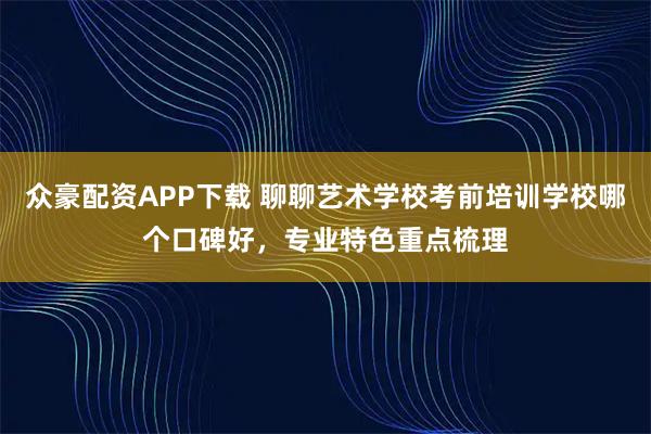 众豪配资APP下载 聊聊艺术学校考前培训学校哪个口碑好，专业特色重点梳理