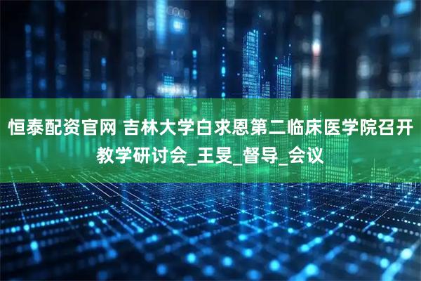 恒泰配资官网 吉林大学白求恩第二临床医学院召开教学研讨会_王旻_督导_会议