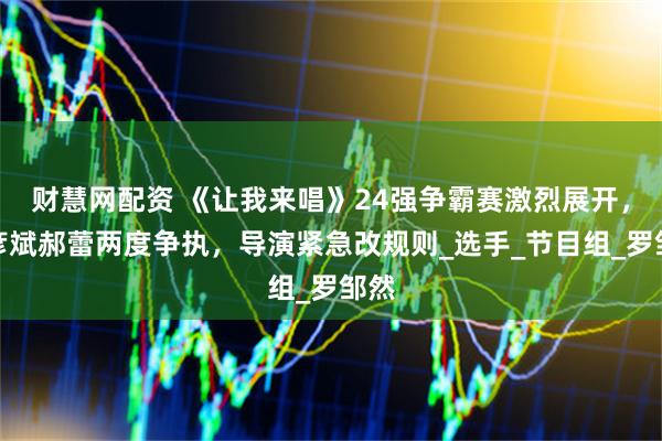 财慧网配资 《让我来唱》24强争霸赛激烈展开，胡彦斌郝蕾两度争执，导演紧急改规则_选手_节目组_罗邹然