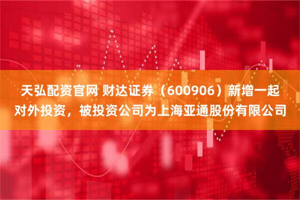 天弘配资官网 财达证券（600906）新增一起对外投资，被投资公司为上海亚通股份有限公司