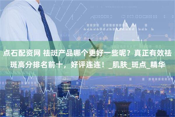 点石配资网 祛斑产品哪个更好一些呢？真正有效祛斑高分排名前十，好评连连！_肌肤_斑点_精华