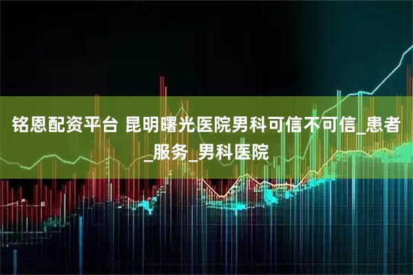 铭恩配资平台 昆明曙光医院男科可信不可信_患者_服务_男科医院