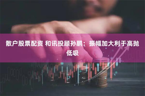 散户股票配资 和讯投顾孙鹏：振幅加大利于高抛低吸