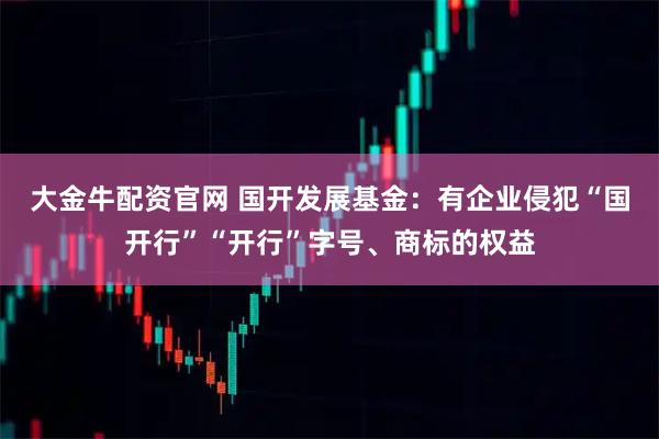 大金牛配资官网 国开发展基金：有企业侵犯“国开行”“开行”字号、商标的权益