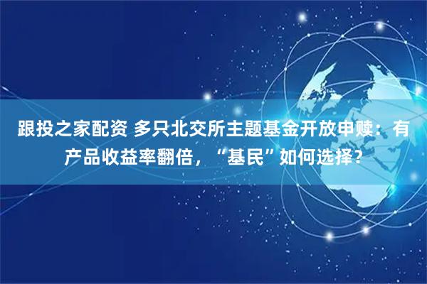 跟投之家配资 多只北交所主题基金开放申赎：有产品收益率翻倍，“基民”如何选择？