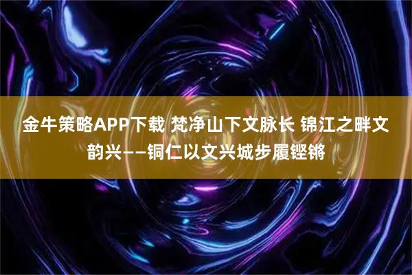 金牛策略APP下载 梵净山下文脉长 锦江之畔文韵兴——铜仁以文兴城步履铿锵